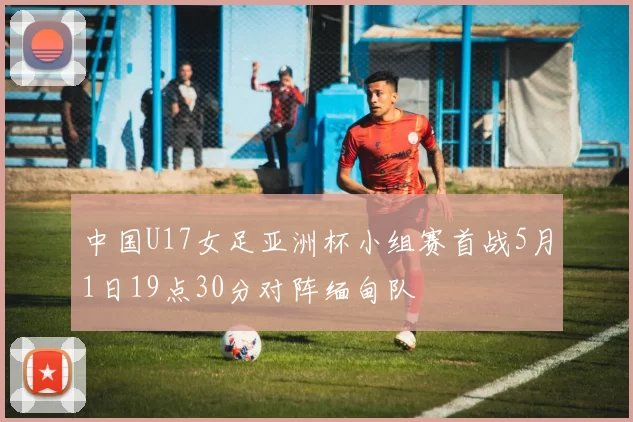 中国U17女足亚洲杯小组赛首战5月1日19点30分对阵缅甸队