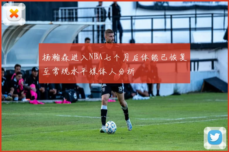 杨瀚森进入NBA七个月后体能已恢复至常规水平媒体人分析