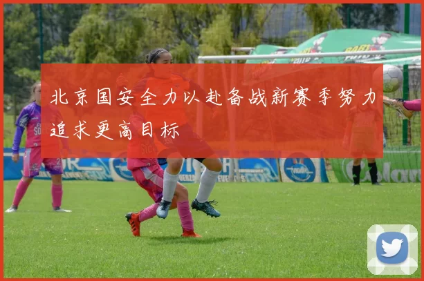 北京国安全力以赴备战新赛季努力追求更高目标