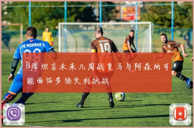 B席坦言未来几周战皇马与阿森纳可能面临多场失利挑战