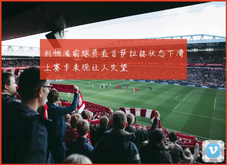 利物浦前球员直言萨拉赫状态下滑上赛季表现让人失望