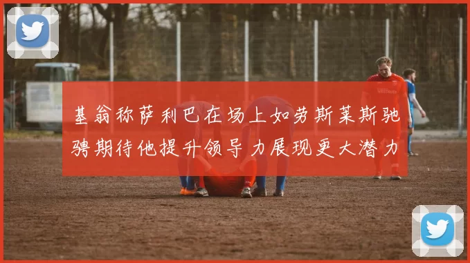 基翁称萨利巴在场上如劳斯莱斯驰骋期待他提升领导力展现更大潜力