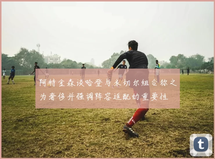 阿特金森谈哈登与米切尔组合称之为奢侈并强调阵容适配的重要性