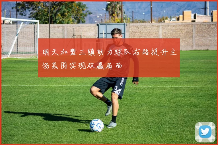 明天加盟三镇助力球队右路提升主场氛围实现双赢局面
