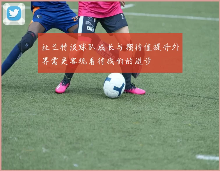 杜兰特谈球队成长与期待值提升外界需更客观看待我们的进步