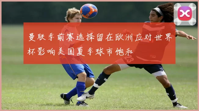 曼联季前赛选择留在欧洲应对世界杯影响美国夏季球市饱和