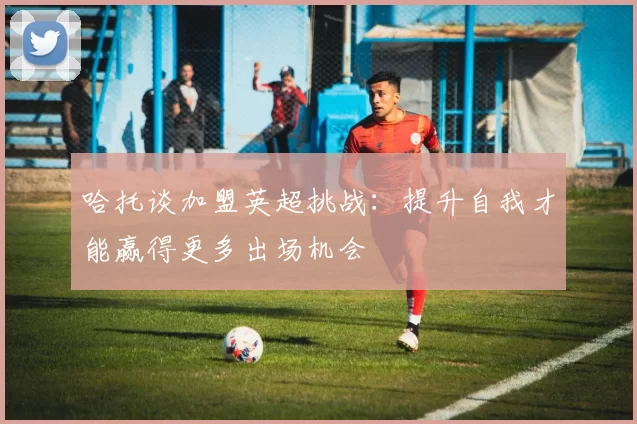 哈托谈加盟英超挑战：提升自我才能赢得更多出场机会