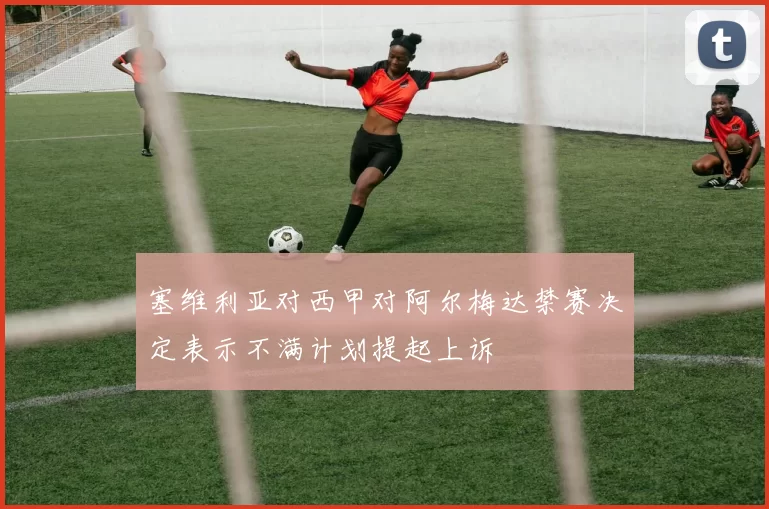 塞维利亚对西甲对阿尔梅达禁赛决定表示不满计划提起上诉