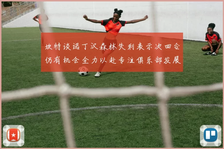 坎特谈诺丁汉森林失利表示次回合仍有机会全力以赴专注俱乐部发展