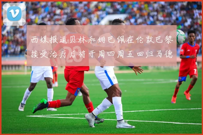 西媒报道贝林和姆巴佩在伦敦巴黎接受治疗后将于周四周五回归马德里