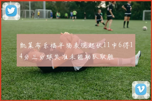 凯莱布乐福半场表现起伏11中6得14分三分球失准未能助队取胜