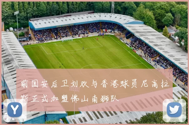 前国安后卫刘欢与香港球员尼高拉斯正式加盟佛山南狮队