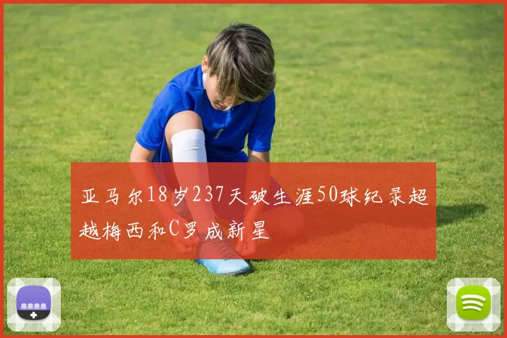 亚马尔18岁237天破生涯50球纪录超越梅西和C罗成新星