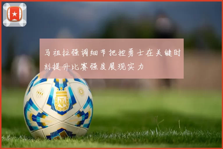 马祖拉强调细节把控勇士在关键时刻提升比赛强度展现实力
