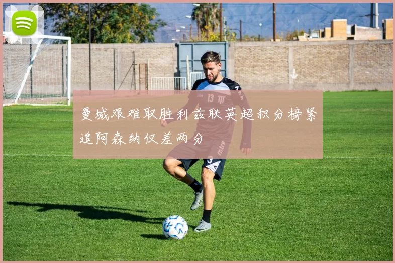 曼城艰难取胜利兹联英超积分榜紧追阿森纳仅差两分