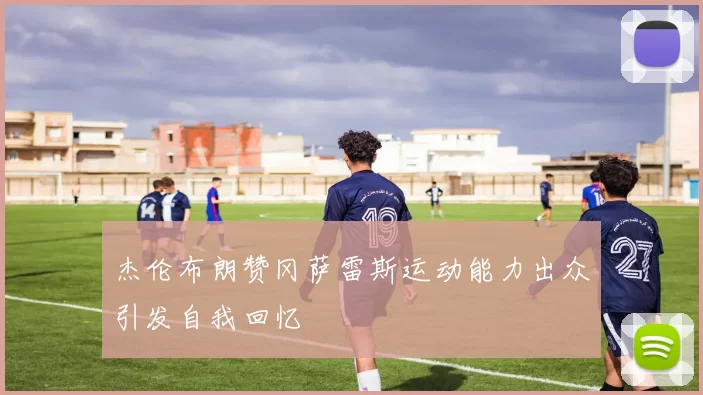杰伦布朗赞冈萨雷斯运动能力出众引发自我回忆