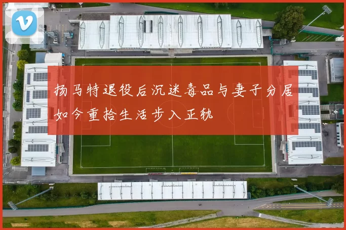 扬马特退役后沉迷毒品与妻子分居如今重拾生活步入正轨