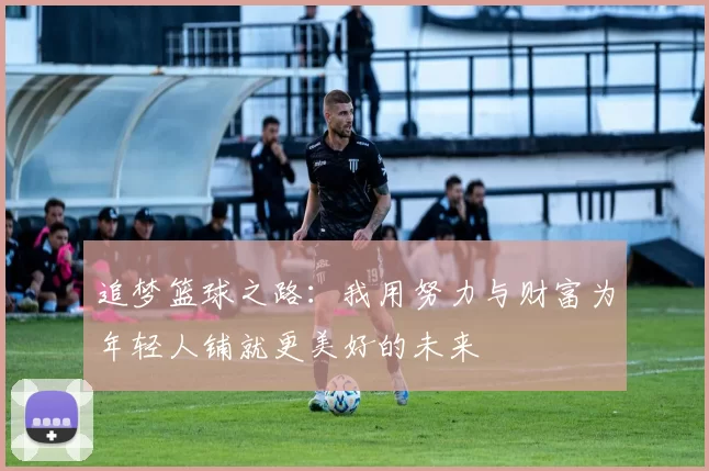 追梦篮球之路：我用努力与财富为年轻人铺就更美好的未来