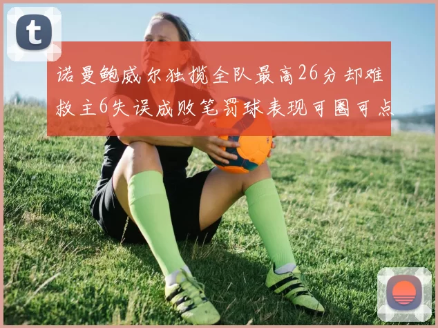 诺曼鲍威尔独揽全队最高26分却难救主6失误成败笔罚球表现可圈可点