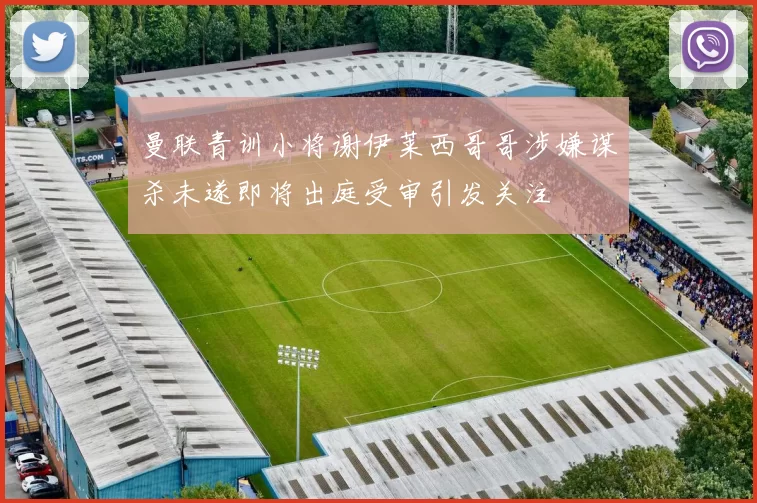 曼联青训小将谢伊莱西哥哥涉嫌谋杀未遂即将出庭受审引发关注